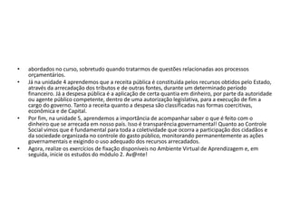 • abordados no curso, sobretudo quando tratarmos de questões relacionadas aos processos
orçamentários.
• Já na unidade 4 aprendemos que a receita pública é constituída pelos recursos obtidos pelo Estado,
através da arrecadação dos tributos e de outras fontes, durante um determinado período
financeiro. Já a despesa pública é a aplicação de certa quantia em dinheiro, por parte da autoridade
ou agente público competente, dentro de uma autorização legislativa, para a execução de fim a
cargo do governo. Tanto a receita quanto a despesa são classificadas nas formas coercitivas,
econômica e de Capital.
• Por fim, na unidade 5, aprendemos a importância de acompanhar saber o que é feito com o
dinheiro que se arrecada em nosso país. Isso é transparência governamental! Quanto ao Controle
Social vimos que é fundamental para toda a coletividade que ocorra a participação dos cidadãos e
da sociedade organizada no controle do gasto público, monitorando permanentemente as ações
governamentais e exigindo o uso adequado dos recursos arrecadados.
• Agora, realize os exercícios de fixação disponíveis no Ambiente Virtual de Aprendizagem e, em
seguida, inicie os estudos do módulo 2. Av@nte!
 