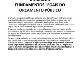 UNIDADE 1
FUNDAMENTOS LEGAIS DO
ORÇAMENTO PÚBLICO
• O orçamento público além de ser uma lei é também um instrumento de
gestão utilizado para organizar os recursos financeiros e, para isso, se
baseia em regras, aprovadas pelo Poder Legislativo, que devem ser
cumpridas pelos gestores públicos e acompanhadas pela sociedade. Essas
regras são os fundamentos legais que o embasam.
• A palavra fundamento pode ser entendida como: alicerce, base, apoio,
entre outros significados. O termo legal refere-se à lei, norma ou conjunto
de regras aprovadas pelo poder legislativo, que devem ser obedecidas
pela sociedade.
• Para o contexto do nosso curso, os fundamentos legais e infralegais são as
leis, decretos e portarias que organizam e regulamentam o orçamento
público no Brasil. Conhecer a legislação que rege o orçamento público é
muito importante para todos os cidadãos. Essas leis são as "regras do
jogo" e existem para garantir que as previsões orçamentárias (receitas e
despesas) sejam cumpridas pelos administradores públicos.
 