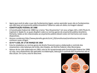 • Agora que você já sabe o que são fundamentos legais, vamos aprender quais são os fundamentos
que dão base ao orçamento público brasileiro? Observe cada um deles na imagem abaixo!
• CONSTITUIÇÃO FEDERAL DE 1988
• A Constituição Federal de 1988 traz o tema "Dos Orçamentos" em seus artigos 165 a 169 (Título VI,
Capítulo II, Seção II), os quais dispõem sobre as normas gerais do orçamento público brasileiro.
Portanto, todas as leis relacionadas ao orçamento público devem estar em harmonia com esses
dispositivos.
• Acesse o endereço http://www.planalto.gov.br/ccivil_03/constituicao/constituicao.htm para
conhecer esses artigos.
• LEI N º 4.320, DE 17 DE MARÇO DE 1964
• Esta lei estabelece as normas gerais de direito financeiro para a elaboração e controle dos
orçamentos e dos balanços da União, dos Estados, do Distrito Federal e dos Municípios.
• Apesar de ter sido elaborada em 1964, esta lei foi recepcionada pela Constituição Federal de 1988,
ou seja, seus dispositivos são aplicados na elaboração, execução e controle dos orçamentos até os
dias atuais. Em suma, esta lei descreve:
 