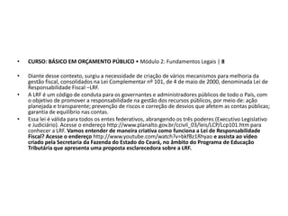• CURSO: BÁSICO EM ORÇAMENTO PÚBLICO • Módulo 2: Fundamentos Legais | 8
• Diante desse contexto, surgiu a necessidade de criação de vários mecanismos para melhoria da
gestão fiscal, consolidados na Lei Complementar nº 101, de 4 de maio de 2000, denominada Lei de
Responsabilidade Fiscal –LRF.
• A LRF é um código de conduta para os governantes e administradores públicos de todo o País, com
o objetivo de promover a responsabilidade na gestão dos recursos públicos, por meio de: ação
planejada e transparente; prevenção de riscos e correção de desvios que afetem as contas públicas;
garantia de equilíbrio nas contas.
• Essa lei é válida para todos os entes federativos, abrangendo os três poderes (Executivo Legislativo
e Judiciário). Acesse o endereço http://www.planalto.gov.br/ccivil_03/leis/LCP/Lcp101.htm para
conhecer a LRF. Vamos entender de maneira criativa como funciona a Lei de Responsabilidade
Fiscal? Acesse o endereço http://www.youtube.com/watch?v=bkfBz1Rhyao e assista ao vídeo
criado pela Secretaria da Fazenda do Estado do Ceará, no âmbito do Programa de Educação
Tributária que apresenta uma proposta esclarecedora sobre a LRF.
 