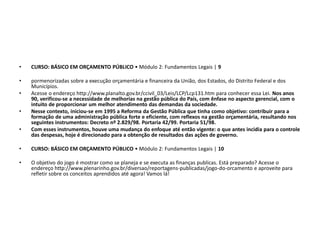 • CURSO: BÁSICO EM ORÇAMENTO PÚBLICO • Módulo 2: Fundamentos Legais | 9
• pormenorizadas sobre a execução orçamentária e financeira da União, dos Estados, do Distrito Federal e dos
Municípios.
• Acesse o endereço http://www.planalto.gov.br/ccivil_03/Leis/LCP/Lcp131.htm para conhecer essa Lei. Nos anos
90, verificou-se a necessidade de melhorias na gestão pública do País, com ênfase no aspecto gerencial, com o
intuito de proporcionar um melhor atendimento das demandas da sociedade.
• Nesse contexto, iniciou-se em 1995 a Reforma da Gestão Pública que tinha como objetivo: contribuir para a
formação de uma administração pública forte e eficiente, com reflexos na gestão orçamentária, resultando nos
seguintes instrumentos: Decreto nº 2.829/98. Portaria 42/99. Portaria 51/98.
• Com esses instrumentos, houve uma mudança do enfoque até então vigente: o que antes incidia para o controle
das despesas, hoje é direcionado para a obtenção de resultados das ações de governo.
• CURSO: BÁSICO EM ORÇAMENTO PÚBLICO • Módulo 2: Fundamentos Legais | 10
• O objetivo do jogo é mostrar como se planeja e se executa as finanças publicas. Está preparado? Acesse o
endereço http://www.plenarinho.gov.br/diversao/reportagens-publicadas/jogo-do-orcamento e aproveite para
refletir sobre os conceitos aprendidos até agora! Vamos lá!
 
