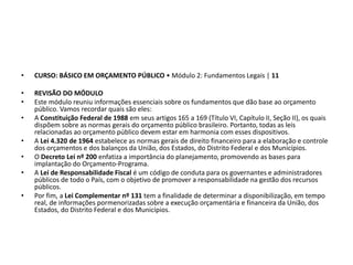 • CURSO: BÁSICO EM ORÇAMENTO PÚBLICO • Módulo 2: Fundamentos Legais | 11
• REVISÃO DO MÓDULO
• Este módulo reuniu informações essenciais sobre os fundamentos que dão base ao orçamento
público. Vamos recordar quais são eles:
• A Constituição Federal de 1988 em seus artigos 165 a 169 (Título VI, Capítulo II, Seção II), os quais
dispõem sobre as normas gerais do orçamento público brasileiro. Portanto, todas as leis
relacionadas ao orçamento público devem estar em harmonia com esses dispositivos.
• A Lei 4.320 de 1964 estabelece as normas gerais de direito financeiro para a elaboração e controle
dos orçamentos e dos balanços da União, dos Estados, do Distrito Federal e dos Municípios.
• O Decreto Lei nº 200 enfatiza a importância do planejamento, promovendo as bases para
implantação do Orçamento-Programa.
• A Lei de Responsabilidade Fiscal é um código de conduta para os governantes e administradores
públicos de todo o País, com o objetivo de promover a responsabilidade na gestão dos recursos
públicos.
• Por fim, a Lei Complementar nº 131 tem a finalidade de determinar a disponibilização, em tempo
real, de informações pormenorizadas sobre a execução orçamentária e financeira da União, dos
Estados, do Distrito Federal e dos Municípios.
 