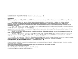 • CURSO: BÁSICO EM ORÇAMENTO PÚBLICO • Módulo 2: Fundamentos Legais | 12
• REFERÊNCIAS
• BRASIL. Lei Complementar nº 101, de 4 de maio de 2000. Estabelece normas de finanças públicas voltadas para a responsabilidade na gestão fiscal e
dá outras providências.
• _______. Lei Complementar nº 131, de 27 de maio de 2009. Acrescenta dispositivos à Lei Complementar nº 101, de 4 de maio de 2000, que
estabelece normas de finanças públicas voltadas para a responsabilidade na gestão fiscal e dá outras providências, a fim de determinar a
disponibilização, em tempo real, de informações pormenorizadas sobre a execução orçamentária e financeira da União, dos Estados, do Distrito
Federal e dos Municípios.
• _______. Lei nº 4.320, de 17 de março de 1964. Estatui Normas Gerais de Direito Financeiro para a elaboração e controle dos orçamentos e balanços
da União, dos Estados, dos Municípios e do Distrito Federal.
• _______. Decreto-Lei nº 200, de 25 de fevereiro de 1967. Dispõe sobre a organização da Administração Federal, estabelece diretrizes para a Reforma
Administrativa e dá outras providências.
• _______. Decreto nº 2.829, de 29 de outubro de 1998. Estabelece normas para a elaboração e execução do Plano Plurianual e dos Orçamentos da
União, e dá outras providências.
• _______. Ministério do Planejamento, Orçamento e Gestão. Portaria nº 42, de 14 de abril de 1999. Atualiza a discriminação da despesa por funções
de que tratam o inciso I do § 1o do art. 2º e § 2º do art. 8º, ambos da Lei nº 4.320, de 17 de março de 1964, estabelece os conceitos de função,
subfunção, programa, projeto, atividade, operações especiais, e dá outras providências.
• _______. Ministério do Planejamento, Orçamento e Gestão. Secretaria de Orçamento Federal. Portaria nº 51, de 16 de novembro de 1998. Institui o
Subsistema de Cadastro de Atividades e Projetos, do Sistema Integrado de Dados Orçamentários - SIDOR, da Secretaria de
• CURSO: BÁSICO EM ORÇAMENTO PÚBLICO • Módulo 2: Fundamentos Legais | 13
• Orçamento Federal, estabelece o recadastramento das atividades e projetos constantes do Projeto de Lei Orçamentária para o exercício financeiro
de 1999 e dá outras providências.
• Lei de Responsabilidade Fiscal. Secretaria da Fazenda do Estado do Ceará. Programa de Educação Tributária:
http://www.youtube.com/watch?v=bkfBz1Rhyao.
• Câmara dos Deputados – Plenarinho: http://www.plenarinho.gov.br/.
• Presidência da República: http://www2.planalto.gov.br/.
 