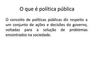 O que é política pública
O conceito de políticas públicas diz respeito a
um conjunto de ações e decisões do governo,
voltadas para a solução de problemas
encontrados na sociedade.
 