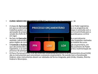 • CURSO: BÁSICO EM ORÇAMENTO PÚBLICO • Módulo 3: Leis Orçamentárias | 6
• A etapa de Aprovação compreende a tramitação da proposta orçamentária no Poder Legislativo,
em que as estimativas de receita são revistas, as alternativas são reavaliadas e os programas de
trabalhos podem ser alterados por meio de emendas parlamentares. Esta etapa é concluída com a
aprovação da proposta por votação parlamentar. Após aprovada, a proposta é encaminhada para a
sanção do chefe do Poder Executivo e, em seguida, para a sua publicação, quando passa a entrar
em vigor.
• Na fase da Execução, o orçamento é programado, executado, acompanhado e parcialmente
avaliado, sobretudo por intermédio dos mecanismos de controle interno e das inspeções realizadas
pelos órgãos de controle externo. Veremos quais órgãos são esses no último módulo do curso.
• O Controle e Avaliação ocorrem em parte de forma concomitante à execução orçamentária, em
que são produzidos os balanços, a serem apreciados e auditados pelos órgãos auxiliares do Poder
Legislativo, e as contas julgadas pelo Parlamento. Ressalta-se que nesta fase há a realimentação do
processo de planejamento.
• O Plano Plurianual (PPA), a Lei de Diretrizes Orçamentárias (LDO) e a Lei Orçamentária Anual (LOA)
são os instrumentos que concretizam o processo orçamentário. De acordo com a Constituição
Federal, estes instrumentos devem ser adotados de forma integrada, pela União, Estados, Distrito
Federal e Municípios.
 
