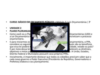 • CURSO: BÁSICO EM ORÇAMENTO PÚBLICO • Módulo 3: Leis Orçamentárias | 7
• UNIDADE 2
• PLANO PLURIANUAL
• Como você viu o Plano Plurianual (PPA), a Lei de Diretrizes Orçamentárias (LDO) e
a Lei Orçamentária Anual (LOA) são os instrumentos que concretizam o processo
orçamentário.
• E para iniciarmos os estudos sobre o primeiro instrumento orçamentário, o PPA,
considere as seguintes questões: Para que serve um PPA? Quais são os benefícios
que essa lei poderá trazer para o desenvolvimento de uma cidade, estado ou país?
É por meio dessa lei que os chefes do Poder Executivo estabelecem as diretrizes,
objetivos e metas para os próximos quatro anos de governo. A União, Estados,
Distrito Federal e Municípios possuem seus próprios PPAs.
• Inicialmente, é importante destacar que todos os cidadãos precisam saber que a
cada novo governo o Poder Executivo (Presidente da República, Governadores e
Prefeitos) elabora o seu planejamento.
 