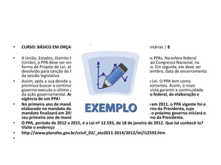 • CURSO: BÁSICO EM ORÇAMENTO PÚBLICO • Módulo 3: Leis Orçamentárias | 8
• A União, Estados, Distrito Federal e Municípios possuem seus próprios PPAs. Na esfera federal
(União), o PPA deve ser encaminhado pelo Chefe do Poder Executivo ao Congresso Nacional, na
forma de Projeto de Lei, até 31 de agosto do primeiro ano de mandato. Em seguida, ele deve ser
devolvido para sanção do Presidente da República até o dia 22 de dezembro, data de encerramento
da sessão legislativa.
• Assim, após a sua devida sanção e publicação, passará a vigorar como Lei. O PPA tem como
premissa buscar a continuidade da execução de políticas públicas importantes. Assim, o novo
governo executa o último ano do PPA do governo anterior, tendo em vista garantir a continuidade
da ação governamental. Analisaremos agora um exemplo, em âmbito federal, da elaboração e
vigência de um PPA!
• No primeiro ano de mandato da presidenta Dilma Rousseff, iniciado em 2011, o PPA vigente foi o
elaborado no mandato do presidente Lula, PPA 2008-2011. No governo da Presidenta, cujo
mandato finalizará em 2014, foi elaborado o PPA 2012-2015. Assim, o próximo governo iniciará o
seu primeiro ano de mandato, em 2015, executando o PPA do governo da Presidenta.
• O PPA, período de 2012 a 2015, é a Lei nº 12.593, de 18 de janeiro de 2012. Que tal conhecê-lo?
Visite o endereço
• http://www.planalto.gov.br/ccivil_03/_ato2011-2014/2012/lei/l12593.htm
•
 