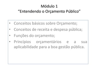 Módulo 1
“Entendendo o Orçamento Público”
• Conceitos básicos sobre Orçamento;
• Conceitos de receita e despesa pública;
• Funções do orçamento;
• Princípios orçamentários e a sua
aplicabilidade para a boa gestão pública.
 
