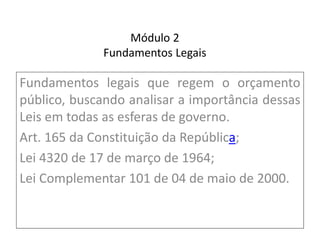Módulo 2
Fundamentos Legais
Fundamentos legais que regem o orçamento
público, buscando analisar a importância dessas
Leis em todas as esferas de governo.
Art. 165 da Constituição da República;
Lei 4320 de 17 de março de 1964;
Lei Complementar 101 de 04 de maio de 2000.
 