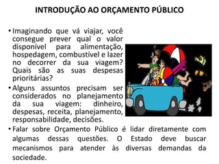 INTRODUÇÃO AO ORÇAMENTO PÚBLICO
• Imaginando que vá viajar, você
consegue prever qual o valor
disponível para alimentação,
hospedagem, combustível e lazer
no decorrer da sua viagem?
Quais são as suas despesas
prioritárias?
• Alguns assuntos precisam ser
considerados no planejamento
da sua viagem: dinheiro,
despesas, receita, planejamento,
responsabilidade, decisões.
• Falar sobre Orçamento Público é lidar diretamente com
algumas dessas questões. O Estado deve buscar
mecanismos para atender às diversas demandas da
sociedade.
 