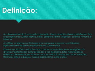 Definição:
A cultura espanhola é uma cultura europeia, tendo recebido diversas influências. Tem
suas origens nas culturas ibérica, celta, celtibera, latina, visigótica, católica romana, e
islâmica.
A história, os relevos montanhosos e os mares que a cercam, contribuíram
significativamente para formação de sua cultura atual.
Existe um patrimônio cultural comum a todos os espanhóis, em suas regiões, há
diversas manifestações culturais ligados a sua geografia. Estas manifestações
refletiram diretamente em todos os campos culturais da Espanha: arte, tradições,
literatura, língua e dialetos, música, gastronomia, entre outros.
 