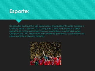 Esporte:
Os esportes da Espanha são dominados, principalmente, pelo ciclismo, o
futebol (desde o século XX), o basquete, o ténis, o Handebol, e pelos
esportes de motor, principalmente o motociclismo. A partir dos Jogos
Olímpicos de 1992, disputados na cidade de Barcelona, o país entrou na
elite mundial em diversos esportes.
 