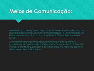 Meios de Comunicação:
A televisão é o principal meio de comunicação audio-visual do país, com
seis emissoras nacionais, a emitir em sinal analógico, e várias regionais. As
principais emissoras são a La 1, La 2, Antena 3, Cuatro, Telecinco e La
Sexta.
A imprensa está concentrada principalmente em dois consórcios
jornalísticos cujos principais jornais de circulação nacional são El País e El
Mundo, além do ABC, La Razón e La Vanguardia. Na imprensa esportiva
destacam os jornais Marca e As
 