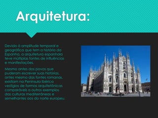 Arquitetura:
Devido à amplitude temporal e
geográfica que tem a história da
Espanha, a arquitetura espanhola
teve múltiplas fontes de influências
e manifestações.
Mesmo antes dos povos que
puderam escrever suas histórias,
antes mesmo das fontes romanas,
existiam na Península Ibérica
vestígios de formas arquitetônicas
comparáveis a outros exemplos
das culturas mediterrâneas e
semelhantes aos do norte europeu.
 