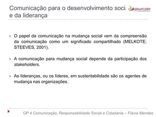 Comunicação para o desenvolvimento social
e da liderança
 O papel da comunicação na mudança social vem da compreensão
da comunicação como um significado compartilhado (MELKOTE;
STEEVES, 2001).
 A comunicação para mudança social depende da participação dos
stakeholders.
 As lideranças, ou os líderes, em sustentabilidade são os agentes de
mudança nas organizações.
GP 4 Comunicação, Responsabilidade Social e Cidadania – Flávia Mendes
 