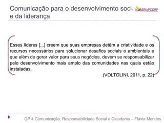 Comunicação para o desenvolvimento social
e da liderança
Esses líderes [...] creem que suas empresas detêm a criatividade e os
recursos necessários para solucionar desafios sociais e ambientais e
que além de gerar valor para seus negócios, devem se responsabilizar
pelo desenvolvimento mais amplo das comunidades nas quais estão
instaladas.
(VOLTOLINI, 2011, p. 22)
GP 4 Comunicação, Responsabilidade Social e Cidadania – Flávia Mendes
 