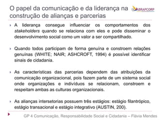 O papel da comunicação e da liderança na
construção de alianças e parcerias
 A liderança consegue influenciar os comportamentos dos
stakeholders quando se relaciona com eles e pode disseminar o
desenvolvimento social como um valor a ser compartilhado.
 Quando todos participam de forma genuína e constroem relações
genuínas (WHITE; NAIR; ASHCROFT, 1994) é possível identificar
sinais de cidadania.
 As características das parcerias dependem das atribuições da
comunicação organizacional, pois fazem parte de um sistema social
onde organizações e indivíduos se relacionam, constroem e
respeitam ambas as culturas organizacionais.
 As alianças intersetorias possuem três estágios: estágio filantrópico,
estágio transacional e estágio integrativo (AUSTIN, 200).
GP 4 Comunicação, Responsabilidade Social e Cidadania – Flávia Mendes
 