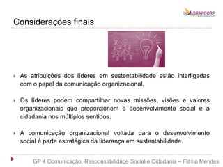 Considerações finais
 As atribuições dos líderes em sustentabilidade estão interligadas
com o papel da comunicação organizacional.
 Os líderes podem compartilhar novas missões, visões e valores
organizacionais que proporcionem o desenvolvimento social e a
cidadania nos múltiplos sentidos.
 A comunicação organizacional voltada para o desenvolvimento
social é parte estratégica da liderança em sustentabilidade.
GP 4 Comunicação, Responsabilidade Social e Cidadania – Flávia Mendes
 
