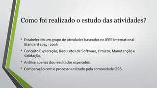 Como foi realizado o estudo das atividades?
• Estabelecido um grupo de atividades baseadas no IEEE International
Standard 1074 : 2006
• Conceito Exploração, Requisitos de Software, Projeto, Manutenção e
Validação.
• Análise apenas dos resultados esperados.
• Comparação com o processo utilizado pela comunidade OSS.
 
