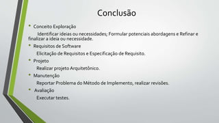 Conclusão
• Conceito Exploração
Identificar ideias ou necessidades; Formular potenciais abordagens e Refinar e
finalizar a ideia ou necessidade.
• Requisitos de Software
Elicitação de Requisitos e Especificação de Requisito.
• Projeto
Realizar projeto Arquitetônico.
• Manutenção
Reportar Problema do Método de Implemento, realizar revisões.
• Avaliação
Executar testes.
 
