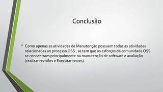 Conclusão
• Como apenas as atividades de Manutenção possuem todas as atividades
relacionadas ao processo OSS , se tem que os esforços da comunidade OSS
se concentram principalmente na manutenção de software e avaliação
(realizar revisões e Executar testes).
 