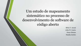Um estudo de mapeamento
sistemático no processo de
desenvolvimento de software de
código aberto
Silvia T. Acunã
John W. Castro
Oscar Diestes
Natalia Juristo
 