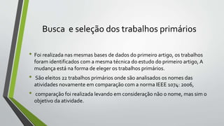 Busca e seleção dos trabalhos primários
• Foi realizada nas mesmas bases de dados do primeiro artigo, os trabalhos
foram identificados com a mesma técnica do estudo do primeiro artigo, A
mudança está na forma de eleger os trabalhos primários.
• São eleitos 22 trabalhos primários onde são analisados os nomes das
atividades novamente em comparação com a norma IEEE 1074: 2006,
• comparação foi realizada levando em consideração não o nome, mas sim o
objetivo da atividade.
 