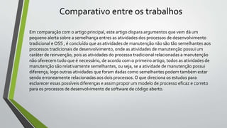 Comparativo entre os trabalhos
Em comparação com o artigo principal, este artigo dispara argumentos que vem dá um
pequeno alerta sobre a semelhança entres as atividades dos processos de desenvolvimento
tradicional e OSS , é concluído que as atividades de manutenção não são tão semelhantes aos
processos tradicionais de desenvolvimento, onde as atividades de manutenção possui um
caráter de reinvenção, pois as atividades do processo tradicional relacionadas a manutenção
não oferecem tudo que é necessário, de acordo com o primeiro artigo, todos as atividades de
manutenção são relativamente semelhantes, ou seja, se a atividade de manutenção possui
diferença, logo outras atividades que foram dadas como semelhantes podem também estar
sendo erroneamente relacionadas aos dois processos.O que direciona os estudos para
esclarecer essas possíveis diferenças e assim propor um modelo de processo eficaz e correto
para os processos de desenvolvimento de software de código aberto.
 