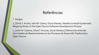 Referências
• Artigos
1. [SilviaT. Acuña, JohnW. Castro, Oscar Diestes, Natalia Juristo]A Systematic
Mapping Study on the Open Source Software Development Process
2. [JohnW. Castro1, SilviaT. Acuna1, Oscar Dieste2] Diferencias entre las
Actividades de Mantenimiento en los Procesos de DesarrolloTradicional y
Open Source.
 