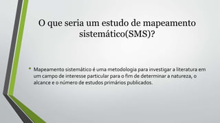 O que seria um estudo de mapeamento
sistemático(SMS)?
• Mapeamento sistemático é uma metodologia para investigar a literatura em
um campo de interesse particular para o fim de determinar a natureza, o
alcance e o número de estudos primários publicados.
 