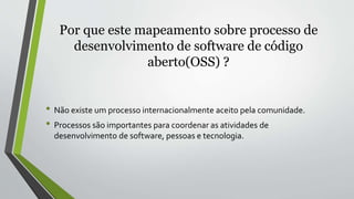 Por que este mapeamento sobre processo de
desenvolvimento de software de código
aberto(OSS) ?
• Não existe um processo internacionalmente aceito pela comunidade.
• Processos são importantes para coordenar as atividades de
desenvolvimento de software, pessoas e tecnologia.
 