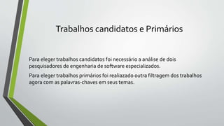 Trabalhos candidatos e Primários
Para eleger trabalhos candidatos foi necessário a análise de dois
pesquisadores de engenharia de software especializados.
Para eleger trabalhos primários foi realiazado outra filtragem dos trabalhos
agora com as palavras-chaves em seus temas.
 