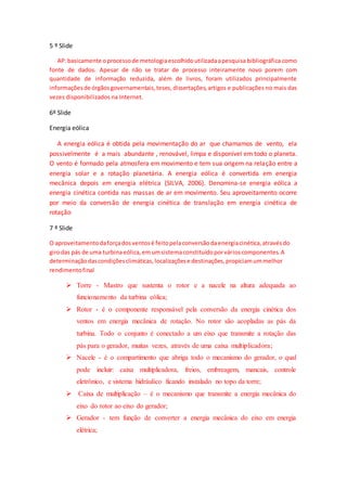 5 º Slide
AP:basicamente oprocessode metologiaescolhidoutilizadaapesquisa bibliográfica como
fonte de dados. Apesar de não se tratar de processo inteiramente novo porem com
quantidade de informação reduzida, além de livros, foram utilizados principalmente
informaçõesde órgãosgovernamentais,teses,dissertações,artigos e publicações no mais das
vezes disponibilizados na Internet.
6º Slide
Energia eólica
A energia eólica é obtida pela movimentação do ar que chamamos de vento, ela
possivelmente é a mais abundante , renovável, limpa e disponível em todo o planeta.
O vento é formado pela atmosfera em movimento e tem sua origem na relação entre a
energia solar e a rotação planetária. A energia eólica é convertida em energia
mecânica depois em energia elétrica (SILVA, 2006). Denomina-se energia eólica a
energia cinética contida nas massas de ar em movimento. Seu aproveitamento ocorre
por meio da conversão de energia cinética de translação em energia cinética de
rotação
7 º Slide
O aproveitamentodaforçadosventosé feitopelaconversãodaenergiacinética,atravésdo
girodas pás de uma turbinaeólica,emumsistemaconstituídoporvárioscomponentes.A
determinaçãodascondiçõesclimáticas,localizaçõese destinações,propiciamummelhor
rendimentofinal
 Torre - Mastro que sustenta o rotor e a nacele na altura adequada ao
funcionamento da turbina eólica;
 Rotor - é o componente responsável pela conversão da energia cinética dos
ventos em energia mecânica de rotação. No rotor são acopladas as pás da
turbina. Todo o conjunto é conectado a um eixo que transmite a rotação das
pás para o gerador, muitas vezes, através de uma caixa multiplicadora;
 Nacele - é o compartimento que abriga todo o mecanismo do gerador, o qual
pode incluir: caixa multiplicadora, freios, embreagem, mancais, controle
eletrônico, e sistema hidráulico ficando instalado no topo da torre;
 Caixa de multiplicação – é o mecanismo que transmite a energia mecânica do
eixo do rotor ao eixo do gerador;
 Gerador - tem função de converter a energia mecânica do eixo em energia
elétrica;
 