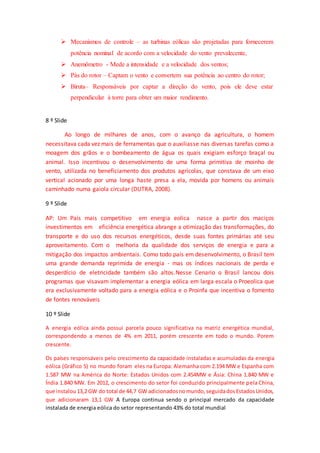  Mecanismos de controle – as turbinas eólicas são projetadas para fornecerem
potência nominal de acordo com a velocidade do vento prevalecente,
 Anemômetro - Mede a intensidade e a velocidade dos ventos;
 Pás do rotor – Captam o vento e convertem sua potência ao centro do rotor;
 Biruta– Responsáveis por captar a direção do vento, pois ele deve estar
perpendicular à torre para obter um maior rendimento.
8 º Slide
Ao longo de milhares de anos, com o avanço da agricultura, o homem
necessitava cada vez mais de ferramentas que o auxiliasse nas diversas tarefas como a
moagem dos grãos e o bombeamento de água os quais exigiam esforço braçal ou
animal. Isso incentivou o desenvolvimento de uma forma primitiva de moinho de
vento, utilizada no beneficiamento dos produtos agrícolas, que constava de um eixo
vertical acionado por uma longa haste presa a ela, movida por homens ou animais
caminhado numa gaiola circular (DUTRA, 2008).
9 º Slide
AP: Um País mais competitivo em energia eolica nasce a partir dos maciços
investimentos em eficiência energética abrange a otimização das transformações, do
transporte e do uso dos recursos energéticos, desde suas fontes primárias até seu
aproveitamento. Com o melhoria da qualidade dos serviços de energia e para a
mitigação dos impactos ambientais. Como todo país em desenvolvimento, o Brasil tem
uma grande demanda reprimida de energia - mas os índices nacionais de perda e
desperdício de eletricidade também são altos.Nesse Cenario o Brasil lancou dois
programas que visavam implementar a energia eólica em larga escala o Proeolica que
era exclusivamente voltado para a energia eólica e o Proinfa que incentiva o fomento
de fontes renováveis
10 º Slide
A energia eólica ainda possui parcela pouco significativa na matriz energética mundial,
correspondendo a menos de 4% em 2011, porém crescente em todo o mundo. Porem
crescente.
Os países responsáveis pelo crescimento da capacidade instaladas e acumuladas da energia
eólica (Gráfico 5) no mundo foram eles na Europa: Alemanha com 2.194 MW e Espanha com
1.587 MW na América do Norte: Estados Unidos com 2.454MW e Ásia: China 1.840 MW e
Índia 1.840 MW. Em 2012, o crescimento do setor foi conduzido principalmente pela China,
que instalou13,2 GW do total de 44,7 GW adicionadosnomundo,seguidadosEstadosUnidos,
que adicionaram 13,1 GW A Europa continua sendo o principal mercado da capacidade
instalada de energia eólica do setor representando 43% do total mundial
 