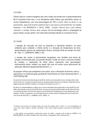 11º SLIDES
O Brasil possui a matriz energética das mais limpas do mundo com a aproximadamente
80 % renovável Entre elas, a sua abundante malha hídrica que possibilita utilizar as
usinas hidroelétricas com uma porcentagem de 77% A matriz eólica no Brasil é sub
aproveitada, apesar do enorme potencial que o país possui, principalmente nas regiões
Nordeste e Sul (BRONZATTI e NETO, 2008). Estudos indicam que o país poderia
substituir a energia térmica pela energia eólicaA tecnologia eólica é empregada há
pouco tempo no país porém tem sido intensivamente devido os incentivos fiscais
12 º SLIDES
a redução de emissões de CO2 na atmosfera é altamente benéfica ao meio
ambiente para combater o efeito estufa e a elevação da temperatura da terra,
provocada pela queima de combustíveis fósseis, principal fonte de energia nos dias
de hoje. "[...] (KOGACHI, 2008, p. 19).
a energia dos ventos é praticamente inesgotável, mas também uma forma de
energia caracterizada pela sua grande diluição. Tendo em vista o consumo mundial
de energia, a exploração da fonte eólica representa uma porcentagem
relativamente baixa, embora seu papel não seja em certos casos particulares de
aplicação: Moinho,irrigação,bombeamento"[...]
Os parques eólicos são compatíveis com outros usos e utilizações do terreno como a
agricultura e a criação de gado, geração de investimento em zonas desfavorecidas"[...]
( LEITE,2013,p 36).
Do ponto de vista de emissões de gases de efeito estufa ou de poluentes locais,a energia eólica não
emite nada, zero. Há apenas algumas queixas,depopulações próximas,do ruído de um gerador eólico.
Algumas pessoas também começam a se queixar do impacto visual"[...]
No Brasil,os empreendedores alegam que a tarifa viabilizadorada energia eólica seriadeR$ 0,21 por
KWh, equivalendo a uma tarifa deUS$ 0,10, com basena taxa de câmbio média de R$ 2,03 verificada
nos últimos 48 meses. Esta tarifa ésuperior a tarifa de R$ 0,15 exigida pelas usinasdebiomassa,por
exemplo. Porém, o relevante a ser analisado éque em muitos países a energia eólica já éviável com
uma tarifa de US$ 0,04” [...] (DANTAS; LEITE, 2009 p. 2).
"O maior inconveniente da energia eólica, tal como da energia solar, é óbvio: é a sua intermitência. O
vento não sopra sempre à mesma velocidade e não sopra sempre quando a procura de eletricidade é
maior.
o valor médio em investimento inicial para usinas de médio e grande porte (acima de 30MW) é de
R$4.200.000,00 por MW instalado. Este valor inclui o aerogerador, infra-estrutura civil
 