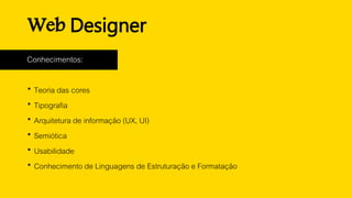 Web Designer
Conhecimentos:
 Teoria das cores
 Tipografia
 Arquitetura de informação (UX, UI)
 Semiótica
 Usabilidade
 Conhecimento de Linguagens de Estruturação e Formatação
 