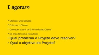 E agora???
 Oferecer uma Solução
 Entender o Cliente
 Conhecer o perfil de Cliente do seu Cliente
 Se importar com o Resultado
 Qual problema o Projeto deve resolver?
 Qual o objetivo do Projeto?
 