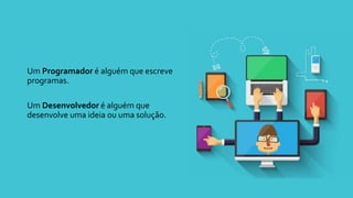 Um Programador é alguém que escreve
programas.
Um Desenvolvedor é alguém que
desenvolve uma ideia ou uma solução.
 