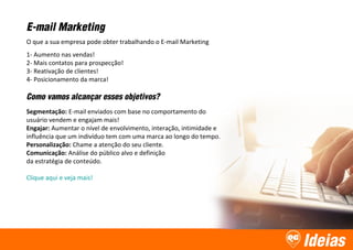 Ideias
E-mail Marketing
O que a sua empresa pode obter trabalhando o E-mail Marketing
1- Aumento nas vendas!
2- Mais contatos para prospecção!
3- Reativação de clientes!
4- Posicionamento da marca!
Como vamos alcançar esses objetivos?
Segmentação: E-mail enviados com base no comportamento do
usuário vendem e engajam mais!
Engajar: Aumentar o nível de envolvimento, interação, intimidade e
influência que um indivíduo tem com uma marca ao longo do tempo.
Personalização: Chame a atenção do seu cliente.
Comunicação: Análise do público alvo e definição
da estratégia de conteúdo.
Clique aqui e veja mais!
 