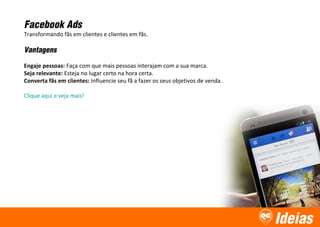 Ideias
Facebook Ads
Transformando fãs em clientes e clientes em fãs.
Vantagens
Engaje pessoas: Faça com que mais pessoas interajam com a sua marca.
Seja relevante: Esteja no lugar certo na hora certa.
Converta fãs em clientes: Influencie seu fã a fazer os seus objetivos de venda.
Clique aqui e veja mais!
 