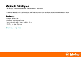 Ideias
Conteúdo Estratégico
Desenvolva conteúdo relevante e aumento sua influência.
O desenvolvimento de conteúdo no seu blog ou no seu site pode trazer algumas vantagens como.
Vantagens
-Influência pessoas;
-Aumente sua lista de leads;
-Conheça mais sobre o seu público alvo;
-Fidelize os seus clientes.
Clique aqui e veja mais!
 