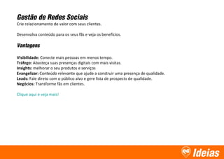 Ideias
Gestão de Redes Sociais
Crie relacionamento de valor com seus clientes.
Desenvolva conteúdo para os seus fãs e veja os benefícios.
Vantagens
Visibilidade: Conecte mais pessoas em menos tempo.
Tráfego: Abasteça suas presenças digitais com mais visitas.
Insights: melhorar o seu produtos e serviços
Evangelizar: Conteúdo relevante que ajude a construir uma presença de qualidade.
Leads: Fale direto com o público alvo e gere lista de prospects de qualidade.
Negócios: Transforme fãs em clientes.
Clique aqui e veja mais!
 