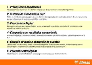 Ideias
1- Profissionais certificados
Nós colocamos a disposição dos clientes uma equipe de especialistas em marketing online.
2- Sistema de atendimento 24/7
Todas as atividades realizadas para os seus clientes são registradas e monitoradas através de uma ferramenta
que permite acesso de todos os envolvidos no projeto.
3- Especialista Digital
Somos uma agência que nasceu digital e temos uma grande experiência na criação de campanhas para
ativação de presenças digitais.
4- Campanha com resultados mensuráveis
Nós desenvolvemos campanhas online e amamos criar campanhas que possam ser mensuradas e indicar o
ROI.
5- Geração de leads e conversão de clientes
Gerenciamos seu marketing online e criamos campanhas otimizadas na internet, fazendo com que mais
consumidores encontrem seu site e façam aquilo que você quer que eles façam.
6- Parcerias estratégicas
Nós temos uma parceria forte com todas as grandes marcas que dominam a web.
 