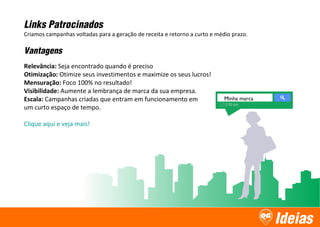Ideias
Minha marca
Links Patrocinados
Criamos campanhas voltadas para a geração de receita e retorno a curto e médio prazo.
Vantagens
Relevância: Seja encontrado quando é preciso
Otimização: Otimize seus investimentos e maximize os seus lucros!
Mensuração: Foco 100% no resultado!
Visibilidade: Aumente a lembrança de marca da sua empresa.
Escala: Campanhas criadas que entram em funcionamento em
um curto espaço de tempo.
Clique aqui e veja mais!
 