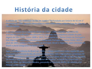 A cidade de "São Sebastião do Rio de Janeiro" foi fundada por Estácio de Sá em 1°
de março de 1565, quando desembarcou num istmo entre o Morro Cara de Cão e o
Pão de Açúcar
O Rio de Janeiro foi a capital do Brasil de 1763 a 1960, quando o governo foi
transferido para Brasília. Atualmente é a segunda mais populosa cidade do país,
depois de São Paulo. Entre 1808 e 1815, foi a capital do "Reino Unido de Portugal e
dos Algarves", como era oficialmente designado Portugal na época. Entre 1815 e
abril de 1821, sediou o Reino Unido de Portugal, Brasil e Algarves, após elevação do
Brasil a parte integrante do Reino Unido.
Após a Independência do Brasil em 1822, a cidade continuou como capital do país,
enquanto a província do Rio de Janeiro enriqueceu com a agricultura canavieira da
região de Campos e, principalmente, com o novo cultivo do café no Vale do Paraíba.
De modo a separar a província da capital do Império, a cidade foi convertida, no
ano de 1834, em Município Neutro, passando a Província do Rio de Janeiro a ter
Niterói como capital.
 