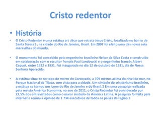 Cristo redentor
• História
• O Cristo Redentor é uma estátua art déco que retrata Jesus Cristo, localizada no bairro de
Santa Teresa1 , na cidade do Rio de Janeiro, Brasil. Em 2007 foi eleito uma das novas sete
maravilhas do mundo.
• O monumento foi concebido pelo engenheiro brasileiro Heitor da Silva Costa e construído
em colaboração com o escultor francês Paul Landowski e o engenheiro francês Albert
Caquot, entre 1922 e 1931. Foi inaugurada no dia 12 de outubro de 1931, dia de Nossa
Senhora Aparecida.
• A estátua situa-se no topo do morro do Corcovado, a 709 metros acima do nível do mar, no
Parque Nacional da Tijuca, com vista para a cidade. Um símbolo do cristianismo brasileiro,
a estátua se tornou um ícone do Rio de Janeiro e do Brasil.2 Em uma pesquisa realizada
pela revista América Economia, no ano de 2011, o Cristo Redentor foi considerado por
23,5% dos entrevistados como o maior símbolo da América Latina. A pesquisa foi feita pela
internet e reuniu a opinião de 1 734 executivos de todos os países da região.3
 