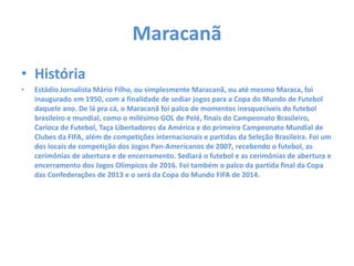 Maracanã
• História
• Estádio Jornalista Mário Filho, ou simplesmente Maracanã, ou até mesmo Maraca, foi
inaugurado em 1950, com a finalidade de sediar jogos para a Copa do Mundo de Futebol
daquele ano. De lá pra cá, o Maracanã foi palco de momentos inesquecíveis do futebol
brasileiro e mundial, como o milésimo GOL de Pelé, finais do Campeonato Brasileiro,
Carioca de Futebol, Taça Libertadores da América e do primeiro Campeonato Mundial de
Clubes da FIFA, além de competições internacionais e partidas da Seleção Brasileira. Foi um
dos locais de competição dos Jogos Pan-Americanos de 2007, recebendo o futebol, as
cerimônias de abertura e de encerramento. Sediará o futebol e as cerimônias de abertura e
encerramento dos Jogos Olímpicos de 2016. Foi também o palco da partida final da Copa
das Confederações de 2013 e o será da Copa do Mundo FIFA de 2014.
 