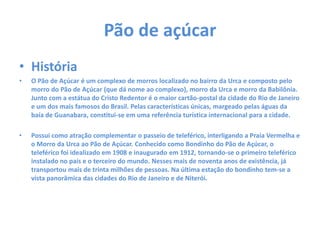 Pão de açúcar
• História
• O Pão de Açúcar é um complexo de morros localizado no bairro da Urca e composto pelo
morro do Pão de Açúcar (que dá nome ao complexo), morro da Urca e morro da Babilônia.
Junto com a estátua do Cristo Redentor é o maior cartão-postal da cidade do Rio de Janeiro
e um dos mais famosos do Brasil. Pelas características únicas, margeado pelas águas da
baía de Guanabara, constitui-se em uma referência turística internacional para a cidade.
• Possui como atração complementar o passeio de teleférico, interligando a Praia Vermelha e
o Morro da Urca ao Pão de Açúcar. Conhecido como Bondinho do Pão de Açúcar, o
teleférico foi idealizado em 1908 e inaugurado em 1912, tornando-se o primeiro teleférico
instalado no país e o terceiro do mundo. Nesses mais de noventa anos de existência, já
transportou mais de trinta milhões de pessoas. Na última estação do bondinho tem-se a
vista panorâmica das cidades do Rio de Janeiro e de Niterói.
 