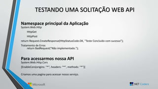 TESTANDO UMA SOLITAÇÃO WEB API
Namespace principal da Aplicação
System.Web.Http
HttpGet
HttpPost
return Request.CreateResponse(HttpStatusCode.OK, "Teste Concluido com sucesso");
Tratamento de Erros
return BadRequest(“Não implementado.");
Para acessarmos nossa API
System.Web.Http.Cors
[EnableCors(origins: "*", headers: "*", methods: "*")]
Criamos uma pagina para acessar nosso serviço.
 