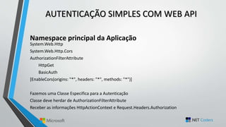 AUTENTICAÇÃO SIMPLES COM WEB API
Namespace principal da Aplicação
System.Web.Http
System.Web.Http.Cors
AuthorizationFilterAttribute
HttpGet
BasicAuth
[EnableCors(origins: "*", headers: "*", methods: "*")]
Fazemos uma Classe Especifica para a Autenticação
Classe deve herdar de AuthorizationFilterAttribute
Receber as informações HttpActionContext e Request.Headers.Authorization
 